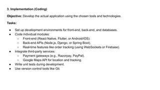 3. Implementation (Coding)
Objective: Develop the actual application using the chosen tools and technologies.
Tasks:
● Set up development environments for front-end, back-end, and databases.
● Code individual modules:
○ Front-end (React Native, Flutter, or Android/iOS).
○ Back-end APIs (Node.js, Django, or Spring Boot).
○ Real-time features like order tracking (using WebSockets or Firebase).
● Integrate third-party services:
○ Payment gateways (e.g., Razorpay, PayPal).
○ Google Maps API for location and tracking.
● Write unit tests during development.
● Use version control tools like Git.
 