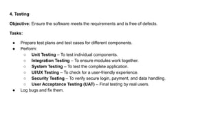 4. Testing
Objective: Ensure the software meets the requirements and is free of defects.
Tasks:
● Prepare test plans and test cases for different components.
● Perform:
○ Unit Testing – To test individual components.
○ Integration Testing – To ensure modules work together.
○ System Testing – To test the complete application.
○ UI/UX Testing – To check for a user-friendly experience.
○ Security Testing – To verify secure login, payment, and data handling.
○ User Acceptance Testing (UAT) – Final testing by real users.
● Log bugs and fix them.
 