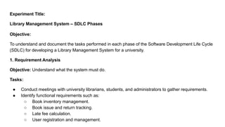 Experiment Title:
Library Management System – SDLC Phases
Objective:
To understand and document the tasks performed in each phase of the Software Development Life Cycle
(SDLC) for developing a Library Management System for a university.
1. Requirement Analysis
Objective: Understand what the system must do.
Tasks:
● Conduct meetings with university librarians, students, and administrators to gather requirements.
● Identify functional requirements such as:
○ Book inventory management.
○ Book issue and return tracking.
○ Late fee calculation.
○ User registration and management.
 