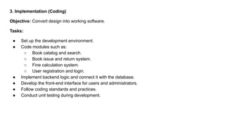 3. Implementation (Coding)
Objective: Convert design into working software.
Tasks:
● Set up the development environment.
● Code modules such as:
○ Book catalog and search.
○ Book issue and return system.
○ Fine calculation system.
○ User registration and login.
● Implement backend logic and connect it with the database.
● Develop the front-end interface for users and administrators.
● Follow coding standards and practices.
● Conduct unit testing during development.
 
