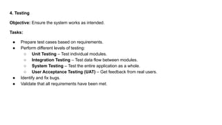 4. Testing
Objective: Ensure the system works as intended.
Tasks:
● Prepare test cases based on requirements.
● Perform different levels of testing:
○ Unit Testing – Test individual modules.
○ Integration Testing – Test data flow between modules.
○ System Testing – Test the entire application as a whole.
○ User Acceptance Testing (UAT) – Get feedback from real users.
● Identify and fix bugs.
● Validate that all requirements have been met.
 