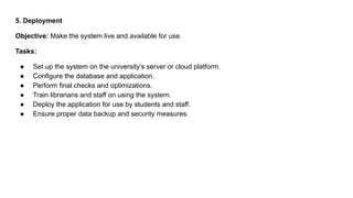 5. Deployment
Objective: Make the system live and available for use.
Tasks:
● Set up the system on the university’s server or cloud platform.
● Configure the database and application.
● Perform final checks and optimizations.
● Train librarians and staff on using the system.
● Deploy the application for use by students and staff.
● Ensure proper data backup and security measures.
 
