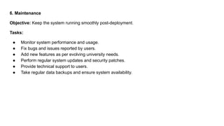 6. Maintenance
Objective: Keep the system running smoothly post-deployment.
Tasks:
● Monitor system performance and usage.
● Fix bugs and issues reported by users.
● Add new features as per evolving university needs.
● Perform regular system updates and security patches.
● Provide technical support to users.
● Take regular data backups and ensure system availability.
 
