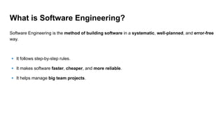 What is Software Engineering?
Software Engineering is the method of building software in a systematic, well-planned, and error-free
way.
🔹 It follows step-by-step rules.
🔹 It makes software faster, cheaper, and more reliable.
🔹 It helps manage big team projects.
 