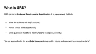 What is SRS?
SRS stands for Software Requirements Specification. It is a document that tells:
● What the software will do (Functional)
● How it should behave (Behavior)
● What qualities it must have (Non-functional like speed, security)
“It’s not a casual note. It’s an official document reviewed by clients and approved before coding starts.”
 
