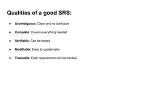 Qualities of a good SRS:
● Unambiguous: Clear and no confusion
● Complete: Covers everything needed
● Verifiable: Can be tested
● Modifiable: Easy to update later
● Traceable: Each requirement can be tracked
 