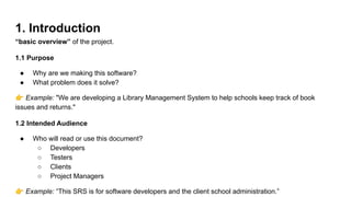 1. Introduction
“basic overview” of the project.
1.1 Purpose
● Why are we making this software?
● What problem does it solve?
👉 Example: "We are developing a Library Management System to help schools keep track of book
issues and returns."
1.2 Intended Audience
● Who will read or use this document?
○ Developers
○ Testers
○ Clients
○ Project Managers
👉 Example: “This SRS is for software developers and the client school administration.”
 