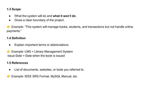 1.3 Scope
● What the system will do and what it won’t do.
● Gives a clear boundary of the project.
👉 Example: “This system will manage books, students, and transactions but not handle online
payments.”
1.4 Definition
● Explain important terms or abbreviations.
👉 Example: LMS = Library Management System
Issue Date = Date when the book is issued
1.5 References
● List of documents, websites, or tools you referred to.
👉 Example: IEEE SRS Format, MySQL Manual, etc.
 