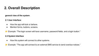 2. Overall Description
general view of the system.
2.1 User Interface
● How the app will look or behave.
● Mention forms, buttons, screens.
👉 Example: “The login screen will have username, password fields, and a login button.”
2.2 System Interface
● How this system will connect to other systems.
👉 Example: “The app will connect to an external SMS service to send overdue notices.”
 