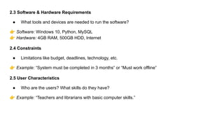 2.3 Software & Hardware Requirements
● What tools and devices are needed to run the software?
👉 Software: Windows 10, Python, MySQL
👉 Hardware: 4GB RAM, 500GB HDD, Internet
2.4 Constraints
● Limitations like budget, deadlines, technology, etc.
👉 Example: “System must be completed in 3 months” or “Must work offline”
2.5 User Characteristics
● Who are the users? What skills do they have?
👉 Example: “Teachers and librarians with basic computer skills.”
 