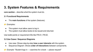 3. System Features & Requirements
core section – describe what the system must do.
3.1 Functional Requirements
● The main functions of the system (features).
👉 Examples:
● The system must allow users to log in.
● The system must allow books to be issued and returned.
Use bullet points or requirement IDs like FR-01, FR-02.
3.2 Use Cases / Sequence Diagrams
● Use case: Shows step-by-step how a user interacts with the system.
● Sequence Diagram: Shows order of interactions between components.
👉 Example: "Student logs in → searches for a book → places request"
 