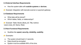 3.3 External Interface Requirements
● How the system talks with outside systems or devices.
👉 Example: Integration with barcode scanner or payment gateway.
3.4 Database Requirements
● What data will be stored?
● Which tables, fields, or relationships?
👉 Example: Table: Books (Book_ID, Title, Author)
Users (User_ID, Name, Role)
3.5 Non-Functional Requirements
● Qualities like speed, security, reliability, usability.
👉 Examples:
● The system should load in 3 seconds.
● Data should be encrypted.
● System must be available 99% of the time.
 