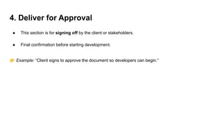 4. Deliver for Approval
● This section is for signing off by the client or stakeholders.
● Final confirmation before starting development.
👉 Example: “Client signs to approve the document so developers can begin.”
 