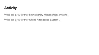 Activity
Write the SRS for the “online library management system”.
Write the SRS for the “Online Attendance System”.
 