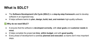 What is SDLC?
● The Software Development Life Cycle (SDLC) is a step-by-step framework used to develop
software in an organized way.
● It helps software teams to plan, design, build, test, and maintain high-quality software.
✅ Why do we need SDLC?
● It ensures that the software is developed correctly, with clear goals and customer needs in
mind.
● It helps complete the project on time, within budget, and with good quality.
● Every phase of development is carefully planned and executed, so teams don’t miss important
steps.
 