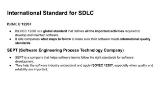 International Standard for SDLC
ISO/IEC 12207
● ISO/IEC 12207 is a global standard that defines all the important activities required to
develop and maintain software.
● It tells companies what steps to follow to make sure their software meets international quality
standards.
SEPT (Software Engineering Process Technology Company)
● SEPT is a company that helps software teams follow the right standards for software
development.
● They help the software industry understand and apply ISO/IEC 12207, especially when quality and
reliability are important.
 