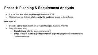 Phase 1: Planning & Requirement Analysis
● It is the first and most important phase in the SDLC.
● This is where we find out what exactly the customer wants in the software.
Who does it?
● Done by senior team members (Project Manager, Business Analyst)
● They take input from:
○ Stakeholders (clients, users, management)
○ SMEs (Subject Matter Experts) or Domain Experts (people who understand the
business/industry)
 