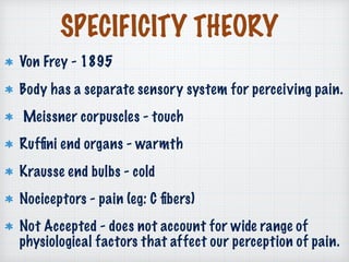 SPECIFICITY THEORY
Von Frey - 1895
Body has a separate sensory system for perceiving pain.
Meissner corpuscles - touch
Rufﬁni end organs - warmth
Krausse end bulbs - cold
Nociceptors - pain (eg: C ﬁbers)
Not Accepted - does not account for wide range of
physiological factors that affect our perception of pain.
 