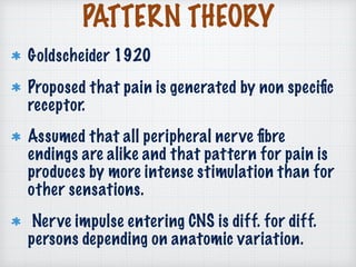 PATTERN THEORY
Goldscheider 1920
Proposed that pain is generated by non speciﬁc
receptor.
Assumed that all peripheral nerve ﬁbre
endings are alike and that pattern for pain is
produces by more intense stimulation than for
other sensations.
Nerve impulse entering CNS is diff. for diff.
persons depending on anatomic variation.
 
