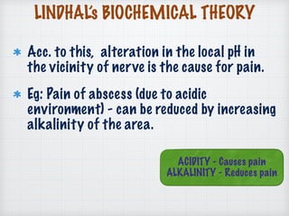 LINDHAL’s BIOCHEMICAL THEORY
Acc. to this, alteration in the local pH in
the vicinity of nerve is the cause for pain.
Eg: Pain of abscess (due to acidic
environment) - can be reduced by increasing
alkalinity of the area.
ACIDITY - Causes pain
ALKALINITY - Reduces pain
 