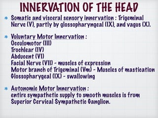 INNERVATION OF THE HEAD
Somatic and visceral sensory innervation : Trigeminal
Nerve (V), partly by glossopharyngeal (IX), and vagus (X).
Voluntary Motor Innervation :  
Occulomotor (III) 
Trochlear (IV)  
Abducent (VI) 
Facial Nerve (VII) - muscles of expression 
Motor branch of Trigeminal (Vm) - Muscles of mastication 
Glossopharygeal (IX) - swallowing
Autonomic Motor Innervation : 
entire sympathetic supply to smooth muscles is from
Superior Cervical Sympathetic Ganglion.
 