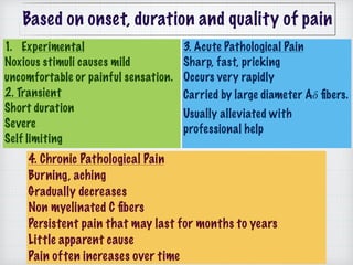 1. Experimental
Noxious stimuli causes mild
uncomfortable or painful sensation.
2. Transient 
Short duration
Severe
Self limiting
3. Acute Pathological Pain 
Sharp, fast, pricking
Occurs very rapidly 
Carried by large diameter A𝛿 ﬁbers. 
Usually alleviated with
professional help
4. Chronic Pathological Pain
Burning, aching 
Gradually decreases 
Non myelinated C ﬁbers 
Persistent pain that may last for months to years 
Little apparent cause 
Pain often increases over time
Based on onset, duration and quality of pain
 
