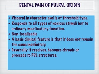 • Visceral in character and is of threshold type.
• Responds to all types of noxious stimuli but to
ordinary masticatory function.
• Non-localisable
• A basic clinical feature is that it does not remain
the same indeﬁnitely.
• Generally it resolves, becomes chronic or
proceeds to PDL structures.
DENTAL PAIN OF PULPAL ORIGIN
 