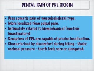 • Deep somatic pain of musculoskeletal type.
• More localized than pulpal pain.
• Intimately related to biomechanical function
(masticatory)
• Receptors of PDL are capable of precise localization.
• Characterised by discomfort during biting - Under
occlusal pressure - tooth feels sore or elongated.
DENTAL PAIN OF PDL ORIGIN
 
