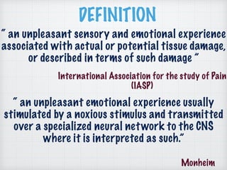 DEFINITION
“ an unpleasant sensory and emotional experience
associated with actual or potential tissue damage,
or described in terms of such damage ”
International Association for the study of Pain
(IASP)
Monheim
“ an unpleasant emotional experience usually
stimulated by a noxious stimulus and transmitted
over a specialized neural network to the CNS
where it is interpreted as such.”
 