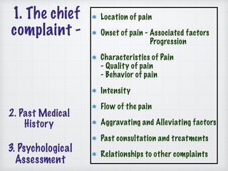 1. The chief
complaint -
Location of pain
Onset of pain - Associated factors 
Progression
Characteristics of Pain 
- Quality of pain 
- Behavior of pain
Intensity
Flow of the pain
Aggravating and Alleviating factors
Past consultation and treatments
Relationships to other complaints
2. Past Medical
History
3. Psychological
Assessment
 