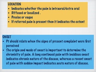 LOCATION
• Indicates whether the pain is intraoral/extra oral
• Diffused or localized .
• Precise or vague
• If referred pain is present then it indicates the extent
ONSET
• Pt should relate when the signs of present complaint were ﬁrst
perceived
• The origin and mode of onset is important to determine the
chronicity of pain. A long continued pain with insidious onset
indicates chronic nature of the disease, whereas a recent onset
of pain with sudden impact indicates acute nature of disease.
 