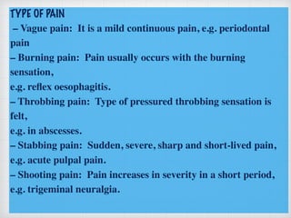 TYPE OF PAIN
– Vague pain: It is a mild continuous pain, e.g. periodontal
pain
– Burning pain: Pain usually occurs with the burning
sensation,
e.g. reﬂex oesophagitis.
– Throbbing pain: Type of pressured throbbing sensation is
felt,
e.g. in abscesses.
– Stabbing pain: Sudden, severe, sharp and short-lived pain,
e.g. acute pulpal pain.
– Shooting pain: Pain increases in severity in a short period,
e.g. trigeminal neuralgia.
 