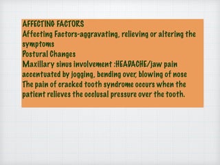 AFFECTING FACTORS
Affecting Factors-aggravating, relieving or altering the
symptoms
Postural Changes
Maxillary sinus involvement :HEADACHE/jaw pain
accentuated by jogging, bending over, blowing of nose
The pain of cracked tooth syndrome occurs when the
patient relieves the occlusal pressure over the tooth.
 