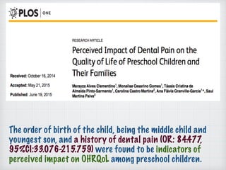 The order of birth of the child, being the middle child and
youngest son, and a history of dental pain (OR: 84.477,
95%CI:33.076-215.759) were found to be indicators of
perceived impact on OHRQoL among preschool children.
 