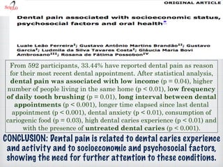CONCLUSION: Dental pain is related to dental caries experience
and activity and to socioeconomic and psychosocial factors,
showing the need for further attention to these conditions.
From 592 participants, 33.44% have reported dental pain as reason
for their most recent dental appointment. After statistical analysis,
dental pain was associated with low income (p = 0.04), higher
number of people living in the same home (p < 0.01), low frequency
of daily tooth brushing (p = 0.01), long interval between dental
appointments (p < 0.001), longer time elapsed since last dental
appointment (p < 0.001), dental anxiety (p < 0.01), consumption of
cariogenic food (p = 0.03), high dental caries experience (p < 0.01) and
with the presence of untreated dental caries (p < 0.001).
 