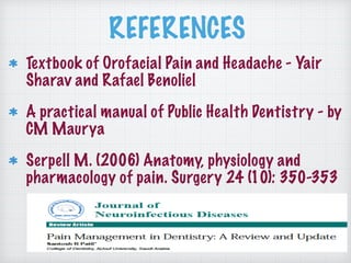 REFERENCES
Textbook of Orofacial Pain and Headache - Yair
Sharav and Rafael Benoliel
A practical manual of Public Health Dentistry - by
CM Maurya
Serpell M. (2006) Anatomy, physiology and
pharmacology of pain. Surgery 24 (10): 350-353
 