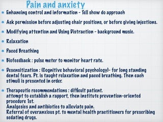 Pain and anxiety
Enhancing control and information - Tell show do approach
Ask permission before adjusting chair positions, or before giving injections.
Modifying attention and Using Distraction - background music.
Relaxation
Paced Breathing
Biofeedback : pulse meter to monitor heart rate.
Desensitization : (Cognitive behavioral psychology)- for long standing
dental fears. Pt. is taught relaxation and paced breathing. Then each
stimuli is presented in order.
Therapeutic recommendations : difﬁcult patient. 
attempt to establish a rapport, then institute prevention-oriented
procedure 1st.  
Analgesics and antibiotics to alleviate pain. 
Referral of overanxious pt. to mental health practitioners for prescribing
sedating drugs.
 