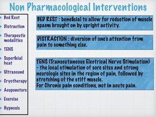 Non Pharmacological Interventions
Bed Rest
Distraction
Therapeutic
modalities
TENS
Superﬁcial
heat
Ultrasound
Cryotherapy
Acupuncture
Exercise
Hypnosis
BED REST : beneﬁcial to allow for reduction of muscle
spasm brought on by upright activity.
DISTRACTION : diversion of one’s attention from
pain to something else.
TENS (Transcutaneous Electrical Nerve Stimulation)
- the local stimulation of sore sites and strong
neurologic sites in the region of pain, followed by
stretching of the stiff muscle.
For Chronic pain conditions, not in acute pain.
 