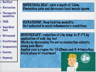 SUPERFICIAL HEAT : upto a depth of 1-2cm.
Diminishes pain and decreases local muscle spasm.
ULTRASOUND : Deep heating modality.
Not indicated in acute inﬂammatory conditions.
CRYOTHERAPY : reduction of i/m temp. to 3°-7°C by
application of cold. (eg: ice)
Works by decreasing the nerve conduction velocity
along pain ﬁbers.
Applied over a region for 15-20min and 3-4times/day.
Acute phase of treatment.
Bed Rest
Distraction
Therapeutic
modalities
TENS
Superﬁcial
heat
Ultrasound
Cryotherapy
Acupuncture
Exercise
Hypnosis
 