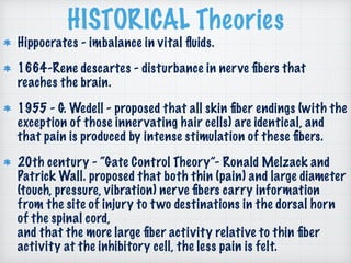 HISTORICAL Theories
Hippocrates - imbalance in vital ﬂuids.
1664-Rene descartes - disturbance in nerve ﬁbers that
reaches the brain.
1955 - G. Wedell - proposed that all skin ﬁber endings (with the
exception of those innervating hair cells) are identical, and
that pain is produced by intense stimulation of these ﬁbers.
20th century - “Gate Control Theory”- Ronald Melzack and
Patrick Wall. proposed that both thin (pain) and large diameter
(touch, pressure, vibration) nerve ﬁbers carry information
from the site of injury to two destinations in the dorsal horn
of the spinal cord,  
and that the more large ﬁber activity relative to thin ﬁber
activity at the inhibitory cell, the less pain is felt.
 
