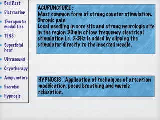ACUPUNCTURE :
Most common form of strong counter stimulation.
Chronic pain
Local needling in sore site and strong neurologic site
in the region 30min of low frequency electrical
stimulation i.e. 2-3Hz is added by clipping the
stimulator directly to the inserted needle.
Bed Rest
Distraction
Therapeutic
modalities
TENS
Superﬁcial
heat
Ultrasound
Cryotherapy
Acupuncture
Exercise
Hypnosis
HYPNOSIS : Application of techniques of attention
modiﬁcation, paced breathing and muscle
relaxation.
 