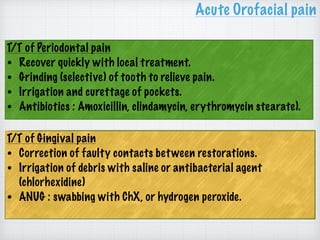 T/T of Periodontal pain
• Recover quickly with local treatment.
• Grinding (selective) of tooth to relieve pain.
• Irrigation and curettage of pockets.
• Antibiotics : Amoxicillin, clindamycin, erythromycin stearate).
Acute Orofacial pain
T/T of Gingival pain
• Correction of faulty contacts between restorations.
• Irrigation of debris with saline or antibacterial agent
(chlorhexidine)
• ANUG : swabbing with ChX, or hydrogen peroxide.
 