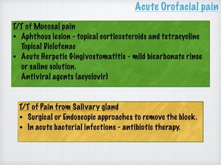 T/T of Mucosal pain
• Aphthous lesion - topical corticosteroids and tetracycline 
Topical Diclofenac
• Acute Herpetic Gingivostomatitis - mild bicarbonate rinse
or saline solution. 
Antiviral agents (acyclovir)
Acute Orofacial pain
T/T of Pain from Salivary gland
• Surgical or Endoscopic approaches to remove the block.
• In acute bacterial infections - antibiotic therapy.
 