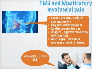 TMJ and Masticatory
myofascial pain
• Causes: bruxism, occlusal
derrangements,
• Regional unilateral pain
• localise around the ear
• Triggers - aggravated during
jaw function.
• Asso. signs - dizziness,
soreness of neck, trismus.
Intensity - 0-3 on
VAS.
 
