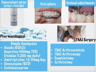 Vapocoolant spray
(ethyl chloride)
Oral splints Occlusal adjustments
Pharmacological
Simple Analgesics
• Nsaids (COX-2):  
Ibuprofen (400mg TDS) 
Etodolac (1200 mg daily)
• Amitriptyline 10-30mg/day
• Clonazepam (BZD)
• Cyclobenzaprine
TMJ Surgery
• TMJ Arthrocentesis
• TMJ Arthrosocpy
• Condylotomy
• Arthrotomy
 
