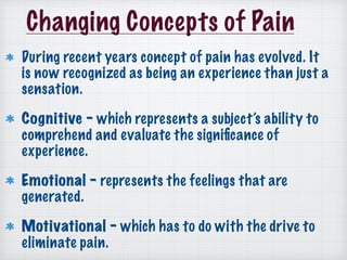 Changing Concepts of Pain
During recent years concept of pain has evolved. It
is now recognized as being an experience than just a
sensation.
Cognitive - which represents a subject’s ability to
comprehend and evaluate the signiﬁcance of
experience.
Emotional - represents the feelings that are
generated.
Motivational - which has to do with the drive to
eliminate pain.
 