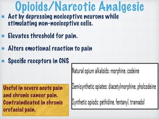 Opioids/Narcotic Analgesic
Act by depressing nociceptive neurons while
stimulating non-nociceptive cells.
Elevates threshold for pain.
Alters emotional reaction to pain
Speciﬁc receptors in CNS
Useful in severe acute pain
and chronic cancer pain.
Contraindicated in chronic
orofacial pain.
 