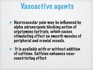 Vasoactive agents
Neurovascular pain may be inﬂuenced by
alpha adrenergenic blocking action of
ergotamine tartrate, which causes
stimulating effect on smooth muscles of
peripheral and cranial vessels.
It is available with or without addition
of caffeine. Caffeine enhances vaso-
constricting effect
 