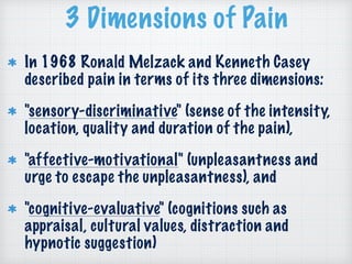 3 Dimensions of Pain
In 1968 Ronald Melzack and Kenneth Casey
described pain in terms of its three dimensions:
"sensory-discriminative" (sense of the intensity,
location, quality and duration of the pain),
"affective-motivational" (unpleasantness and
urge to escape the unpleasantness), and
"cognitive-evaluative" (cognitions such as
appraisal, cultural values, distraction and
hypnotic suggestion)
 