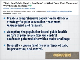 Create a comprehensive population health-level
strategy for pain prevention, treatment,
management and research.
Accepting the population-based, public health
nature of pain prevention and control
confronts pain medicine with a major challenge.
Necessity - understand the experience of pain,
its prevention, and control.
CONCLUSION
 